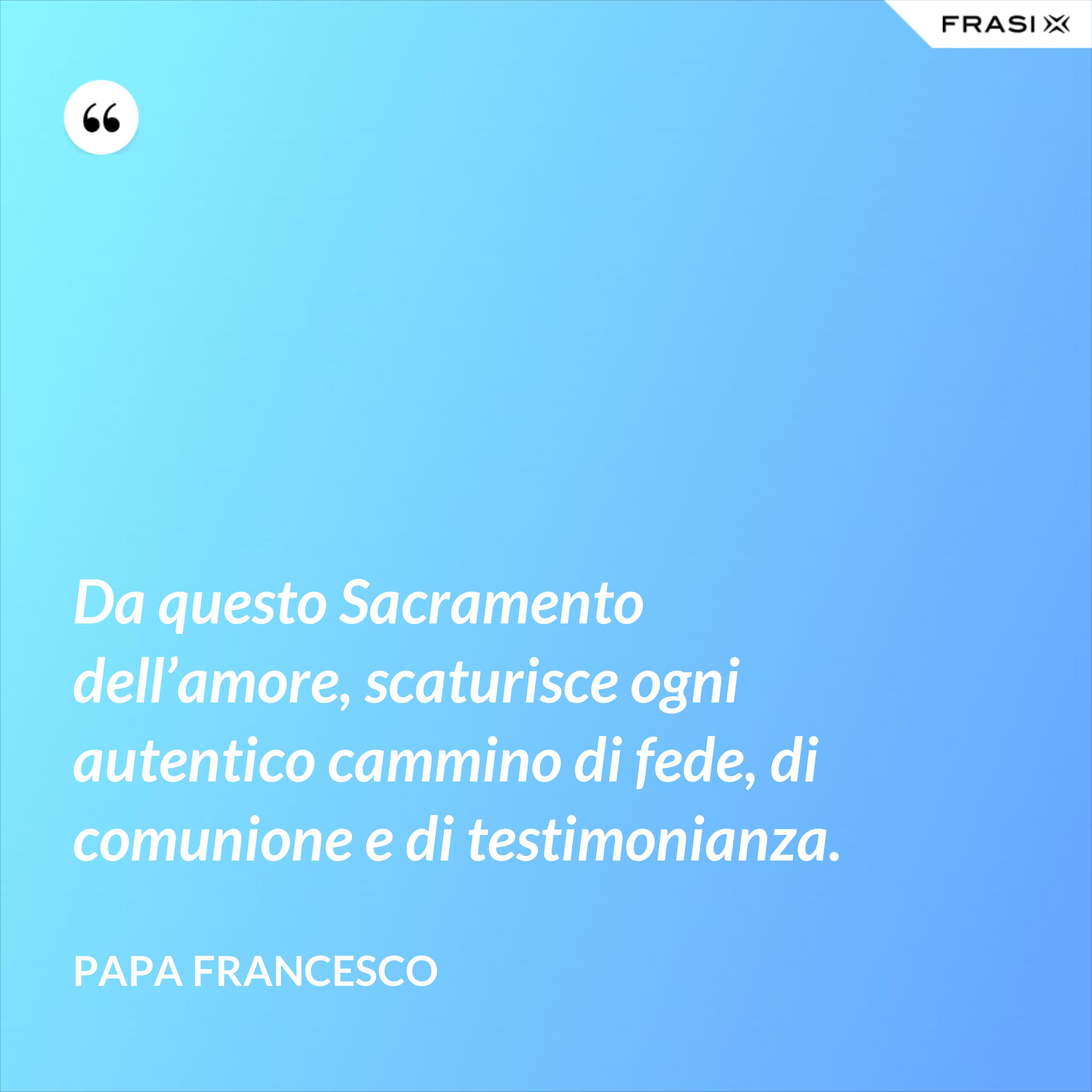 Da questo Sacramento dell’amore, scaturisce ogni autentico cammino di fede, di comunione e di testimonianza. - Papa Francesco