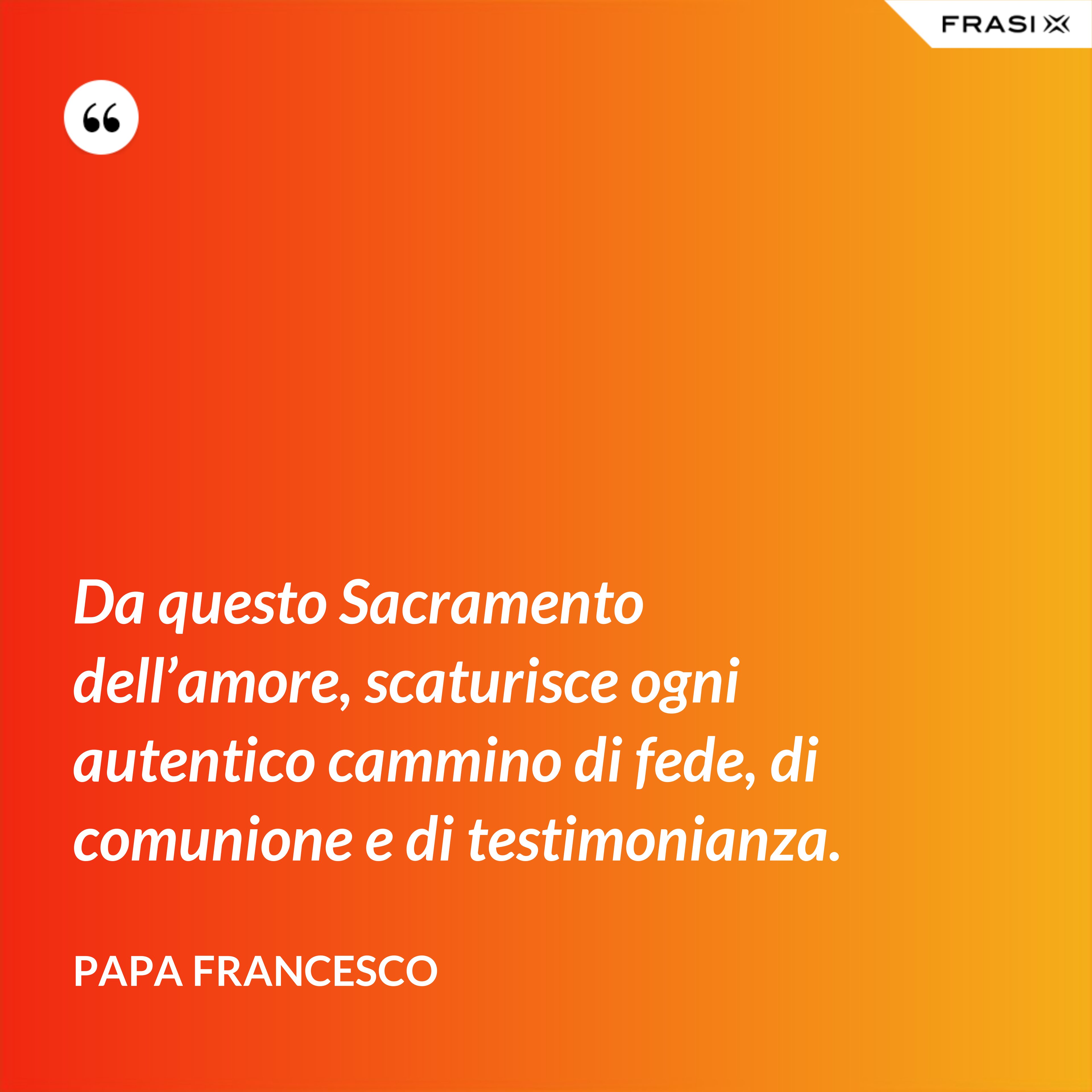 Da questo Sacramento dell’amore, scaturisce ogni autentico cammino di fede, di comunione e di testimonianza. - Papa Francesco