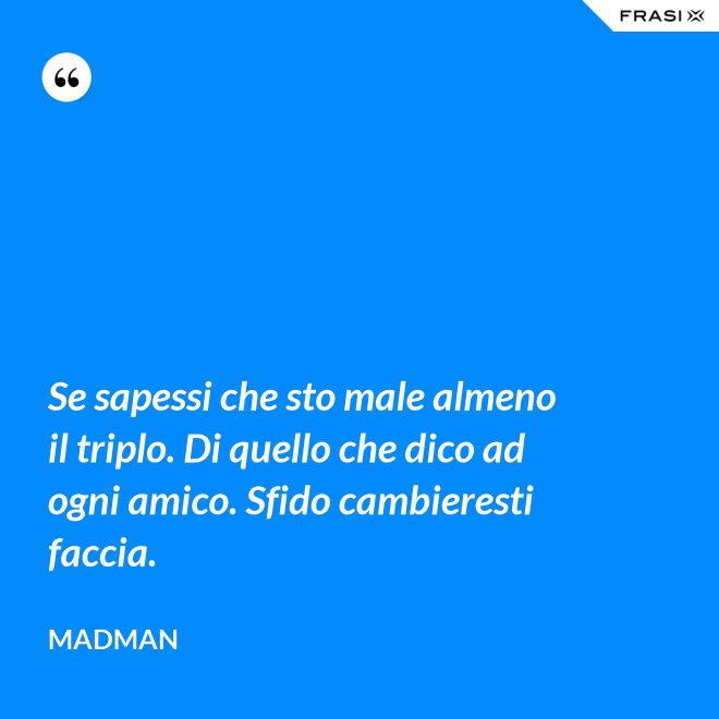 Se sapessi che sto male almeno il triplo. Di quello che dico ad ogni amico. Sfido cambieresti faccia. - Madman