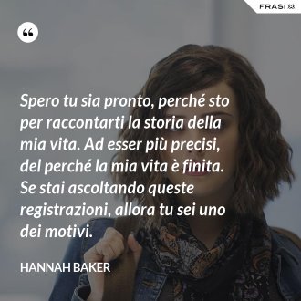 Spero tu sia pronto, perché sto per raccontarti la storia della mia vita. Ad esser più precisi, del perché la mia vita è finita. Se stai ascoltando queste registrazioni, allora tu sei uno dei motivi. - Hannah Baker