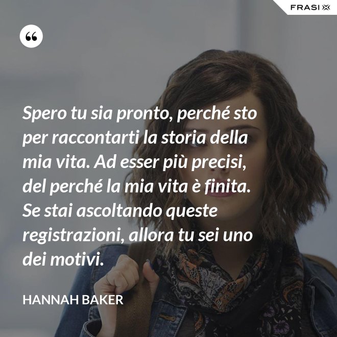 Spero tu sia pronto, perché sto per raccontarti la storia della mia vita. Ad esser più precisi, del perché la mia vita è finita. Se stai ascoltando queste registrazioni, allora tu sei uno dei motivi. - Hannah Baker