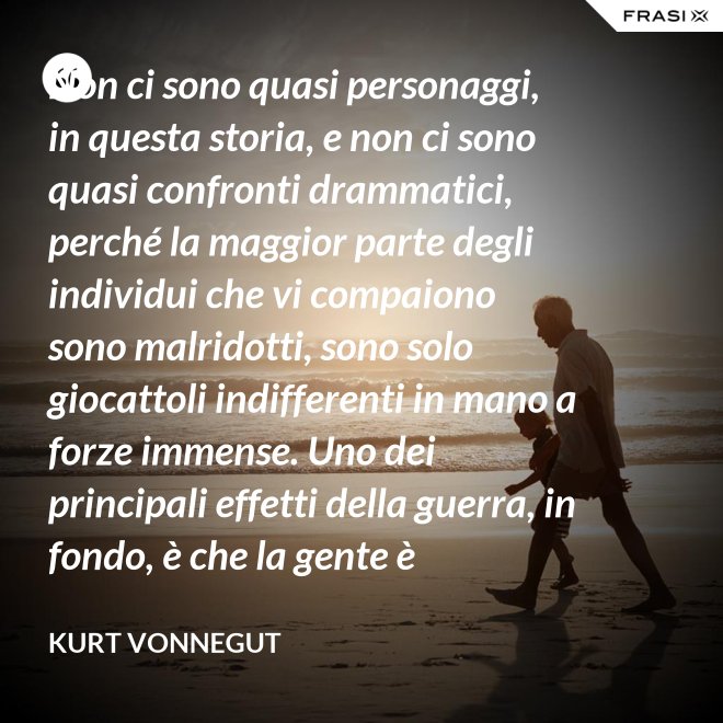 Non ci sono quasi personaggi, in questa storia, e non ci sono quasi confronti drammatici, perché la maggior parte degli individui che vi compaiono sono malridotti, sono solo giocattoli indifferenti in mano a forze immense. Uno dei principali effetti della guerra, in fondo, è che la gente è scoraggiata dal farsi personaggio. - Kurt Vonnegut