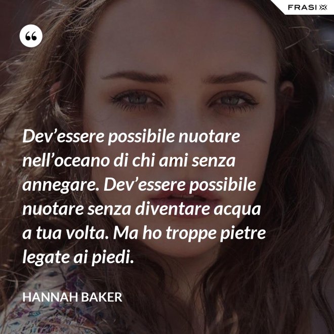 Dev’essere possibile nuotare nell’oceano di chi ami senza annegare. Dev’essere possibile nuotare senza diventare acqua a tua volta. Ma ho troppe pietre legate ai piedi. - Hannah Baker