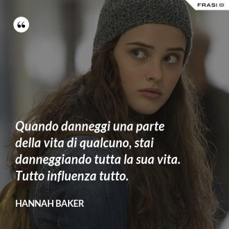 Quando danneggi una parte della vita di qualcuno, stai danneggiando tutta la sua vita. Tutto influenza tutto. - Hannah Baker