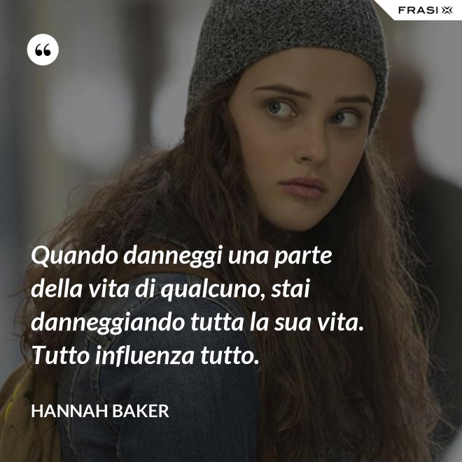 Quando danneggi una parte della vita di qualcuno, stai danneggiando tutta la sua vita. Tutto influenza tutto. - Hannah Baker