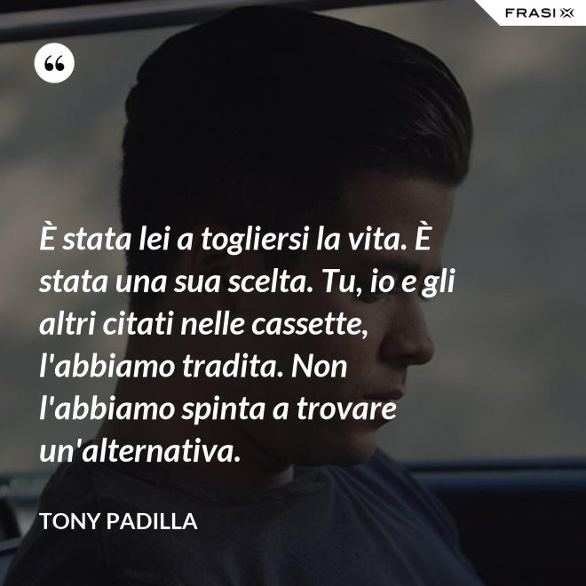 È stata lei a togliersi la vita. È stata una sua scelta. Tu, io e gli altri citati nelle cassette, l'abbiamo tradita. Non l'abbiamo spinta a trovare un'alternativa. - Tony Padilla