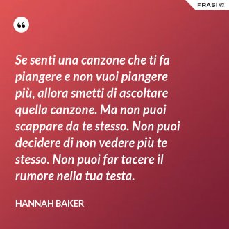 Se senti una canzone che ti fa piangere e non vuoi piangere più, allora smetti di ascoltare quella canzone. Ma non puoi scappare da te stesso. Non puoi decidere di non vedere più te stesso. Non puoi far tacere il rumore nella tua testa. - Hannah Baker