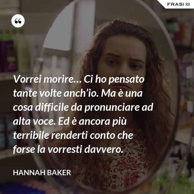 Vorrei morire… Ci ho pensato tante volte anch’io. Ma è una cosa difficile da pronunciare ad alta voce. Ed è ancora più terribile renderti conto che forse la vorresti davvero. - Hannah Baker