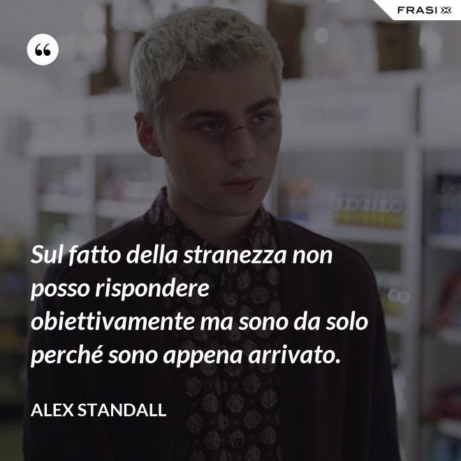 Sul fatto della stranezza non posso rispondere obiettivamente ma sono da solo perché sono appena arrivato. - Alex Standall