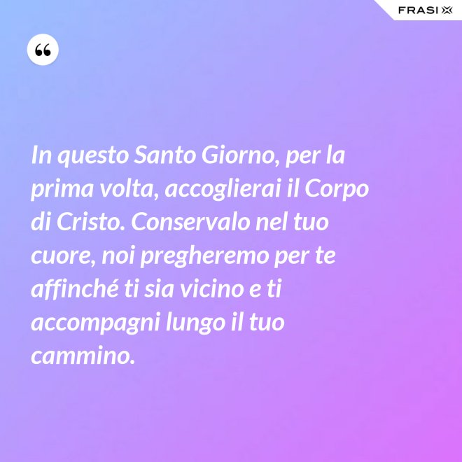 In questo Santo Giorno, per la prima volta, accoglierai il Corpo di Cristo. Conservalo nel tuo cuore, noi pregheremo per te affinché ti sia vicino e ti accompagni lungo il tuo cammino. - Anonimo