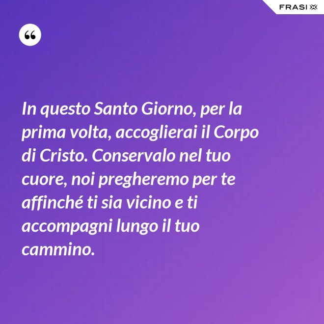 In questo Santo Giorno, per la prima volta, accoglierai il Corpo di Cristo. Conservalo nel tuo cuore, noi pregheremo per te affinché ti sia vicino e ti accompagni lungo il tuo cammino. - Anonimo