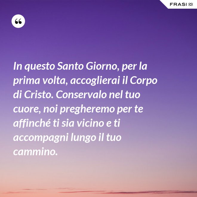 In questo Santo Giorno, per la prima volta, accoglierai il Corpo di Cristo. Conservalo nel tuo cuore, noi pregheremo per te affinché ti sia vicino e ti accompagni lungo il tuo cammino. - Anonimo