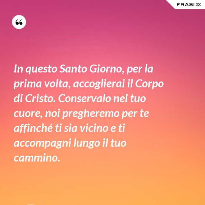 In questo Santo Giorno, per la prima volta, accoglierai il Corpo di Cristo. Conservalo nel tuo cuore, noi pregheremo per te affinché ti sia vicino e ti accompagni lungo il tuo cammino. - Anonimo
