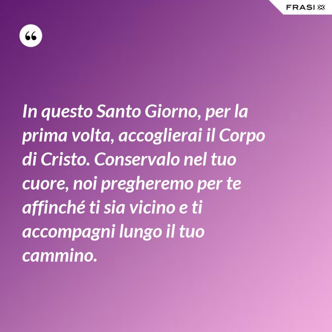 In questo Santo Giorno, per la prima volta, accoglierai il Corpo di Cristo. Conservalo nel tuo cuore, noi pregheremo per te affinché ti sia vicino e ti accompagni lungo il tuo cammino. - Anonimo