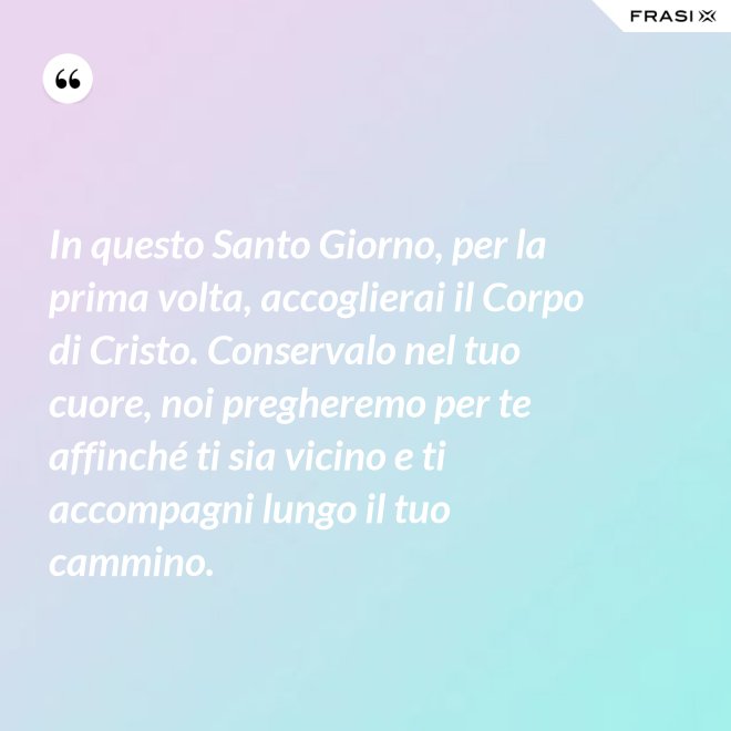 In questo Santo Giorno, per la prima volta, accoglierai il Corpo di Cristo. Conservalo nel tuo cuore, noi pregheremo per te affinché ti sia vicino e ti accompagni lungo il tuo cammino. - Anonimo