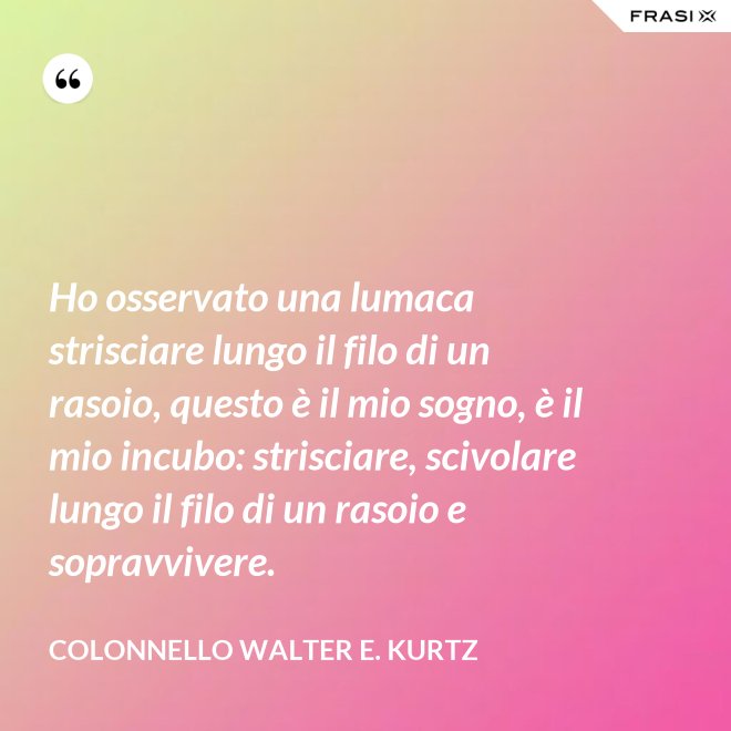 Ho osservato una lumaca strisciare lungo il filo di un rasoio, questo è il mio sogno, è il mio incubo: strisciare, scivolare lungo il filo di un rasoio e sopravvivere. - Colonnello Walter E. Kurtz
