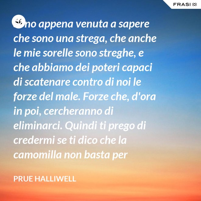 Sono appena venuta a sapere che sono una strega, che anche le mie sorelle sono streghe, e che abbiamo dei poteri capaci di scatenare contro di noi le forze del male. Forze che, d'ora in poi, cercheranno di eliminarci. Quindi ti prego di credermi se ti dico che la camomilla non basta per calmare il mio mal di testa! - Prue Halliwell