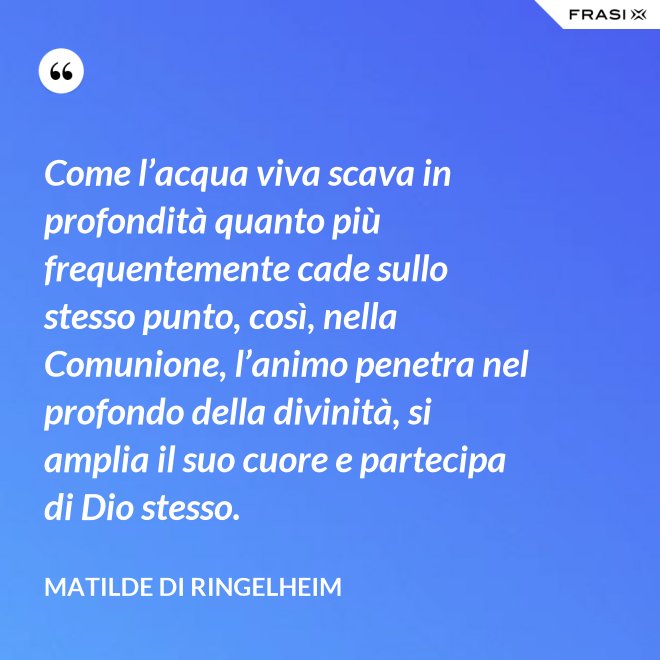 Come l’acqua viva scava in profondità quanto più frequentemente cade sullo stesso punto, così, nella Comunione, l’animo penetra nel profondo della divinità, si amplia il suo cuore e partecipa di Dio stesso. - Matilde di Ringelheim