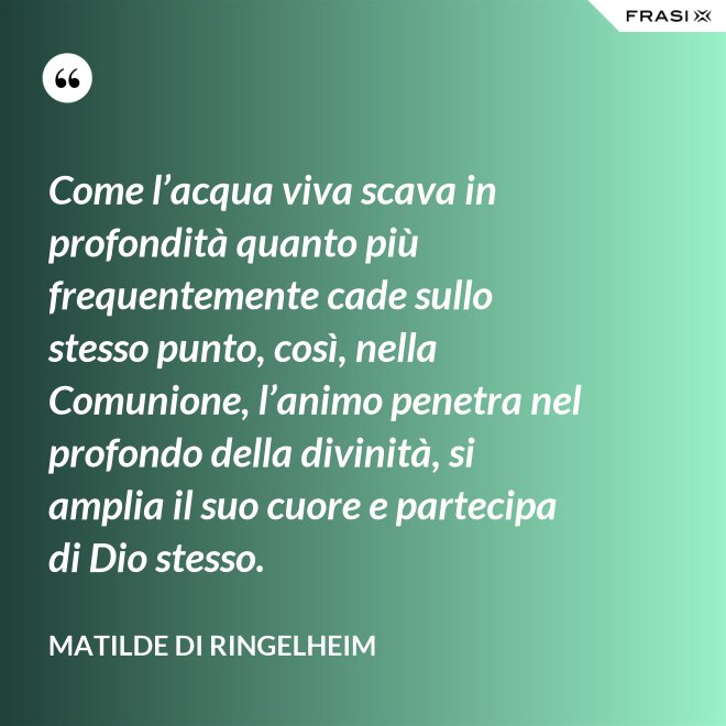 Come l’acqua viva scava in profondità quanto più frequentemente cade sullo stesso punto, così, nella Comunione, l’animo penetra nel profondo della divinità, si amplia il suo cuore e partecipa di Dio stesso. - Matilde di Ringelheim