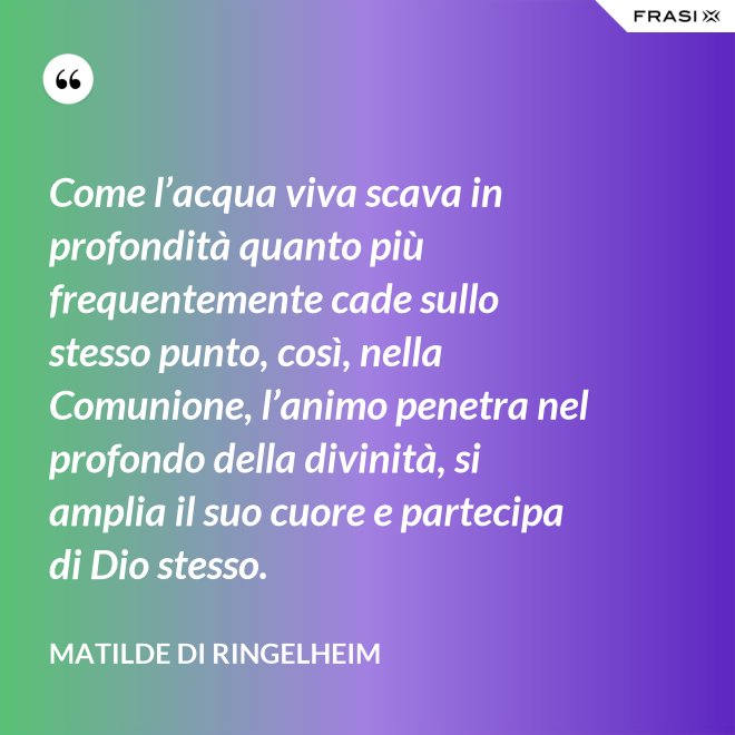 Come l’acqua viva scava in profondità quanto più frequentemente cade sullo stesso punto, così, nella Comunione, l’animo penetra nel profondo della divinità, si amplia il suo cuore e partecipa di Dio stesso. - Matilde di Ringelheim