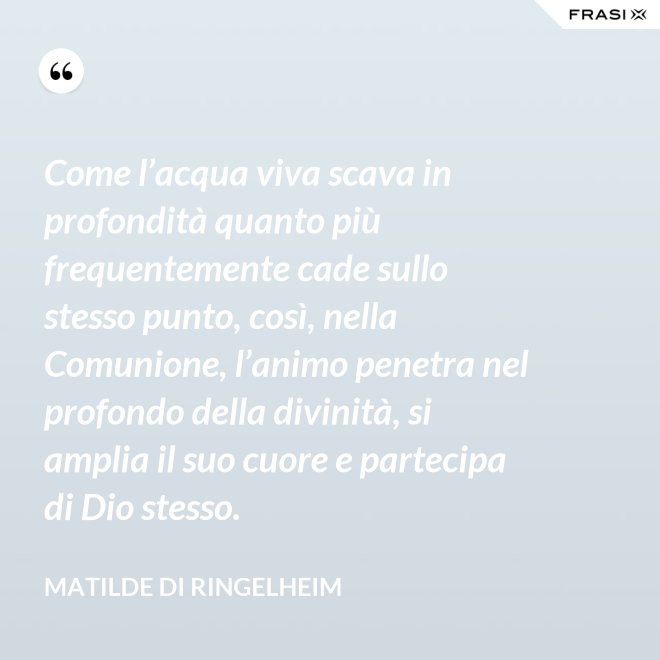 Come l’acqua viva scava in profondità quanto più frequentemente cade sullo stesso punto, così, nella Comunione, l’animo penetra nel profondo della divinità, si amplia il suo cuore e partecipa di Dio stesso. - Matilde di Ringelheim
