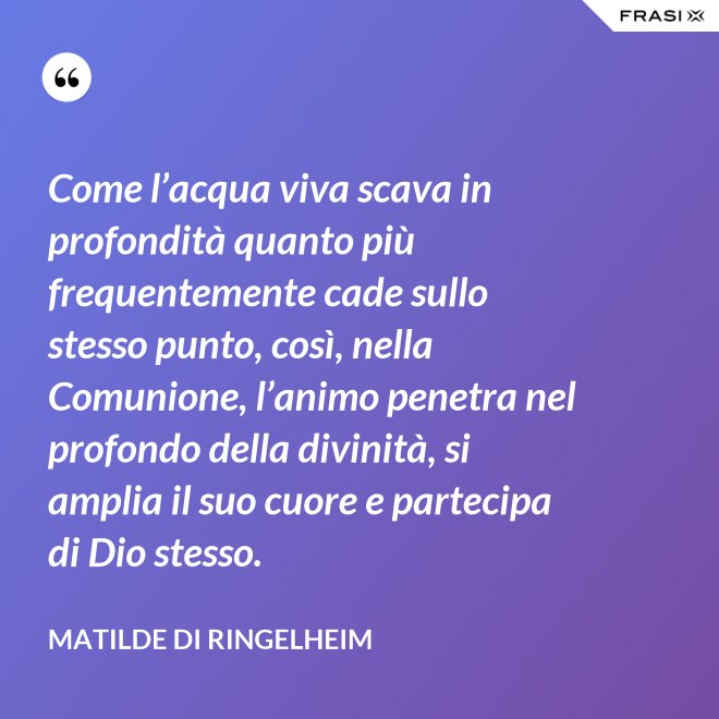 Come l’acqua viva scava in profondità quanto più frequentemente cade sullo stesso punto, così, nella Comunione, l’animo penetra nel profondo della divinità, si amplia il suo cuore e partecipa di Dio stesso. - Matilde di Ringelheim