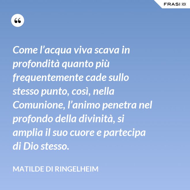 Come l’acqua viva scava in profondità quanto più frequentemente cade sullo stesso punto, così, nella Comunione, l’animo penetra nel profondo della divinità, si amplia il suo cuore e partecipa di Dio stesso. - Matilde di Ringelheim