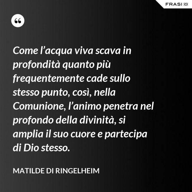 Come l’acqua viva scava in profondità quanto più frequentemente cade sullo stesso punto, così, nella Comunione, l’animo penetra nel profondo della divinità, si amplia il suo cuore e partecipa di Dio stesso. - Matilde di Ringelheim