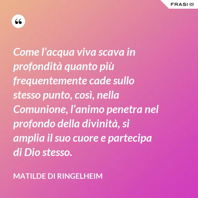 Come l’acqua viva scava in profondità quanto più frequentemente cade sullo stesso punto, così, nella Comunione, l’animo penetra nel profondo della divinità, si amplia il suo cuore e partecipa di Dio stesso. - Matilde di Ringelheim