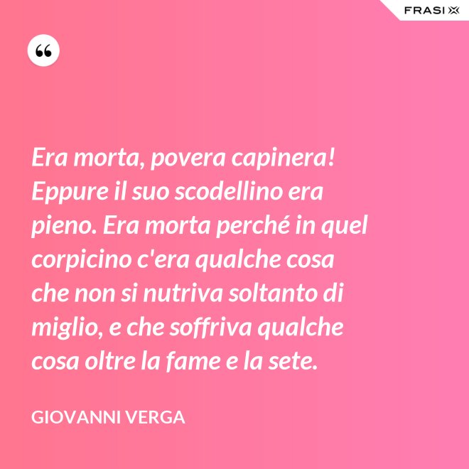 Era morta, povera capinera! Eppure il suo scodellino era pieno. Era morta perché in quel corpicino c'era qualche cosa che non si nutriva soltanto di miglio, e che soffriva qualche cosa oltre la fame e la sete. - Giovanni Verga