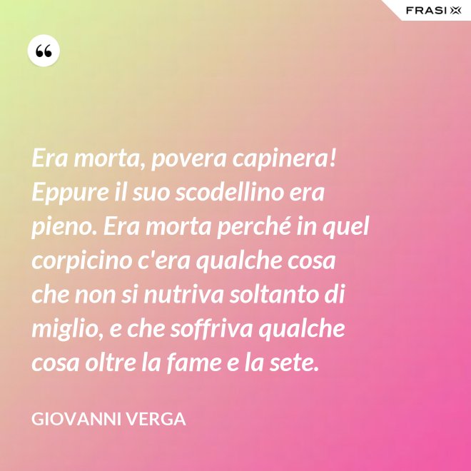 Era morta, povera capinera! Eppure il suo scodellino era pieno. Era morta perché in quel corpicino c'era qualche cosa che non si nutriva soltanto di miglio, e che soffriva qualche cosa oltre la fame e la sete. - Giovanni Verga