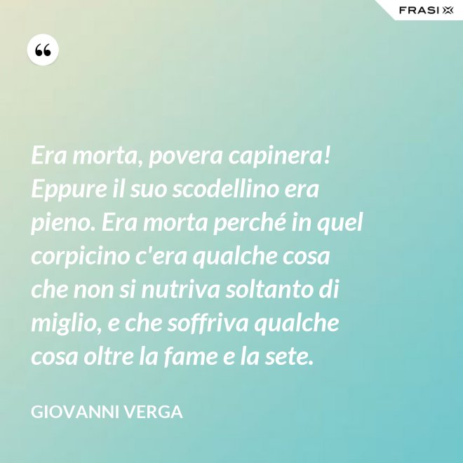 Era morta, povera capinera! Eppure il suo scodellino era pieno. Era morta perché in quel corpicino c'era qualche cosa che non si nutriva soltanto di miglio, e che soffriva qualche cosa oltre la fame e la sete. - Giovanni Verga
