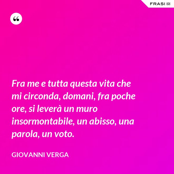 Fra me e tutta questa vita che mi circonda, domani, fra poche ore, si leverà un muro insormontabile, un abisso, una parola, un voto. - Giovanni Verga