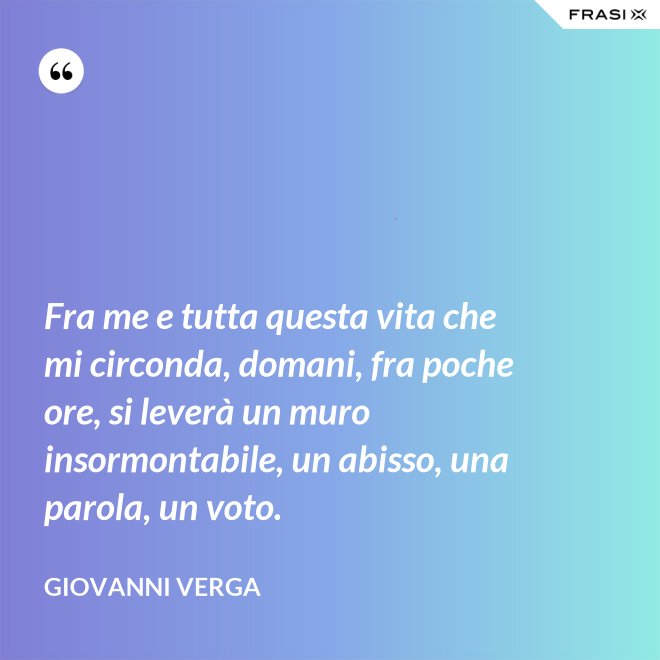 Fra me e tutta questa vita che mi circonda, domani, fra poche ore, si leverà un muro insormontabile, un abisso, una parola, un voto. - Giovanni Verga