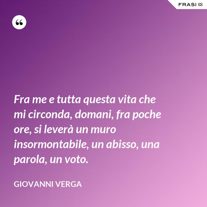 Fra me e tutta questa vita che mi circonda, domani, fra poche ore, si leverà un muro insormontabile, un abisso, una parola, un voto. - Giovanni Verga