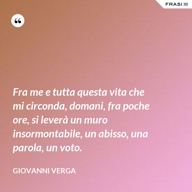 Fra me e tutta questa vita che mi circonda, domani, fra poche ore, si leverà un muro insormontabile, un abisso, una parola, un voto. - Giovanni Verga