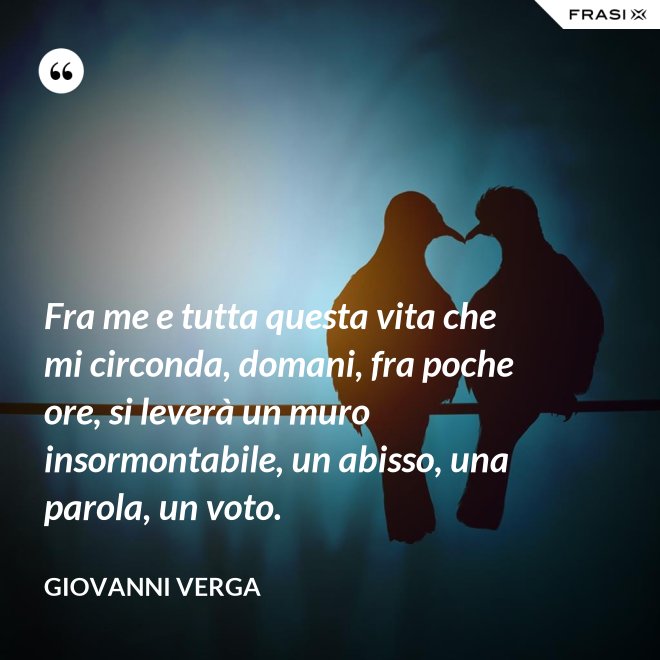 Fra me e tutta questa vita che mi circonda, domani, fra poche ore, si leverà un muro insormontabile, un abisso, una parola, un voto. - Giovanni Verga