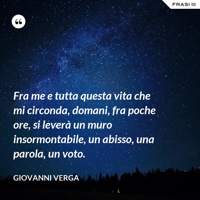 Fra me e tutta questa vita che mi circonda, domani, fra poche ore, si leverà un muro insormontabile, un abisso, una parola, un voto. - Giovanni Verga