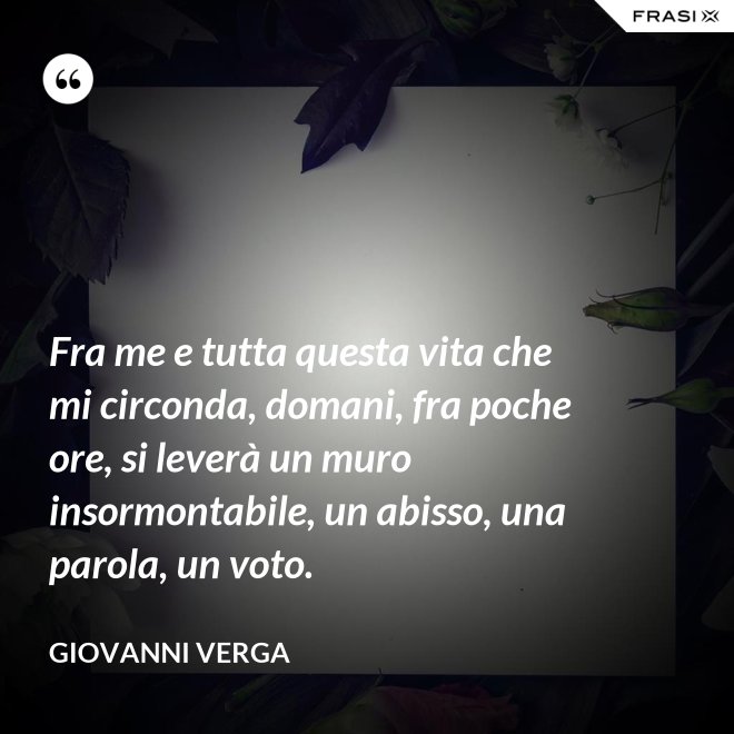 Fra me e tutta questa vita che mi circonda, domani, fra poche ore, si leverà un muro insormontabile, un abisso, una parola, un voto. - Giovanni Verga