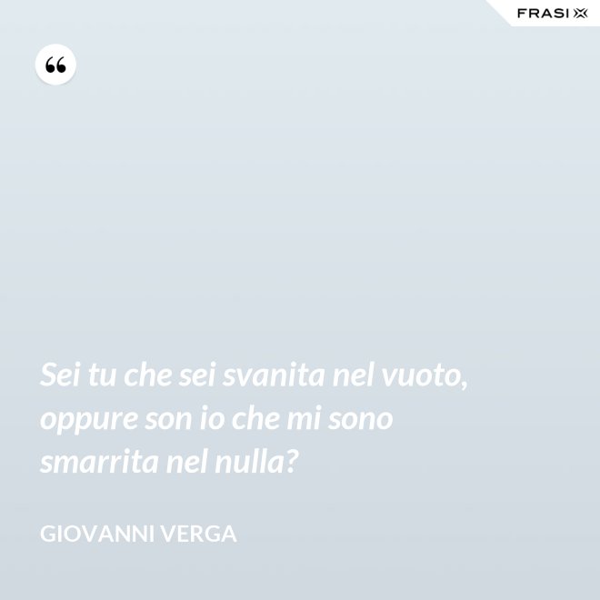Sei tu che sei svanita nel vuoto, oppure son io che mi sono smarrita nel nulla? - Giovanni Verga