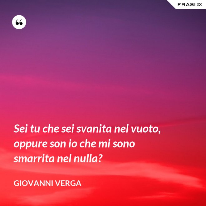 Sei tu che sei svanita nel vuoto, oppure son io che mi sono smarrita nel nulla? - Giovanni Verga