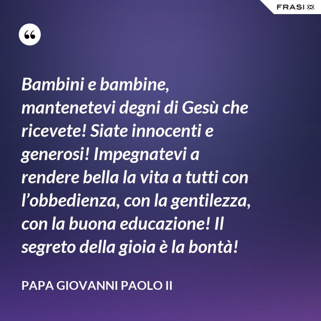 Bambini e bambine, mantenetevi degni di Gesù che ricevete! Siate innocenti e generosi! Impegnatevi a rendere bella la vita a tutti con l’obbedienza, con la gentilezza, con la buona educazione! Il segreto della gioia è la bontà! - Papa Giovanni Paolo II