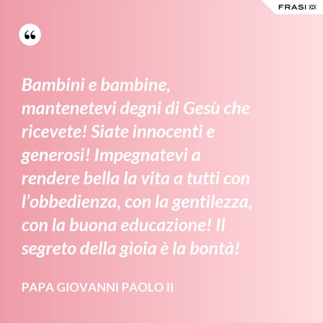 Bambini e bambine, mantenetevi degni di Gesù che ricevete! Siate innocenti e generosi! Impegnatevi a rendere bella la vita a tutti con l’obbedienza, con la gentilezza, con la buona educazione! Il segreto della gioia è la bontà! - Papa Giovanni Paolo II