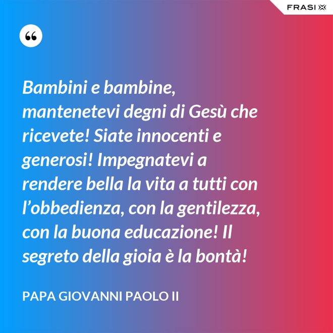 Bambini e bambine, mantenetevi degni di Gesù che ricevete! Siate innocenti e generosi! Impegnatevi a rendere bella la vita a tutti con l’obbedienza, con la gentilezza, con la buona educazione! Il segreto della gioia è la bontà! - Papa Giovanni Paolo II