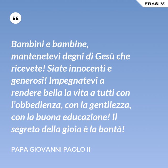 Bambini e bambine, mantenetevi degni di Gesù che ricevete! Siate innocenti e generosi! Impegnatevi a rendere bella la vita a tutti con l’obbedienza, con la gentilezza, con la buona educazione! Il segreto della gioia è la bontà! - Papa Giovanni Paolo II