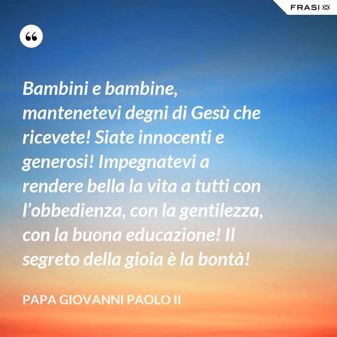 Bambini e bambine, mantenetevi degni di Gesù che ricevete! Siate innocenti e generosi! Impegnatevi a rendere bella la vita a tutti con l’obbedienza, con la gentilezza, con la buona educazione! Il segreto della gioia è la bontà! - Papa Giovanni Paolo II