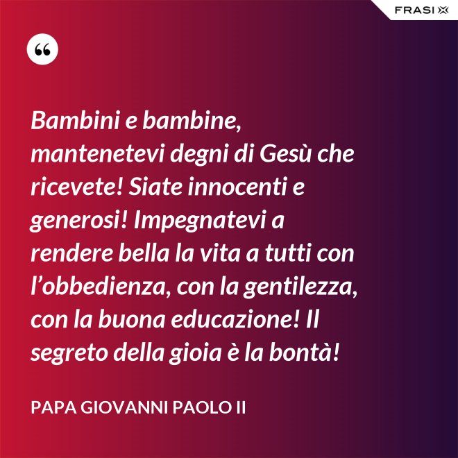 Bambini e bambine, mantenetevi degni di Gesù che ricevete! Siate innocenti e generosi! Impegnatevi a rendere bella la vita a tutti con l’obbedienza, con la gentilezza, con la buona educazione! Il segreto della gioia è la bontà! - Papa Giovanni Paolo II