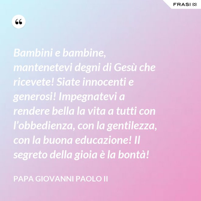 Bambini e bambine, mantenetevi degni di Gesù che ricevete! Siate innocenti e generosi! Impegnatevi a rendere bella la vita a tutti con l’obbedienza, con la gentilezza, con la buona educazione! Il segreto della gioia è la bontà! - Papa Giovanni Paolo II