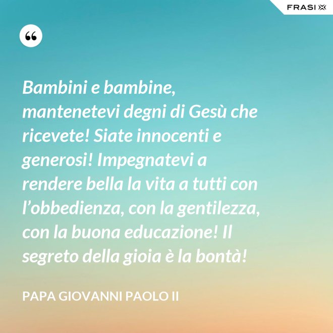 Bambini e bambine, mantenetevi degni di Gesù che ricevete! Siate innocenti e generosi! Impegnatevi a rendere bella la vita a tutti con l’obbedienza, con la gentilezza, con la buona educazione! Il segreto della gioia è la bontà! - Papa Giovanni Paolo II