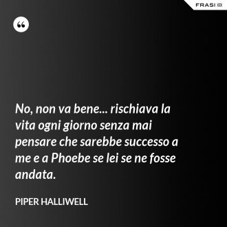 No, non va bene... rischiava la vita ogni giorno senza mai pensare che sarebbe successo a me e a Phoebe se lei se ne fosse andata. - Piper Halliwell